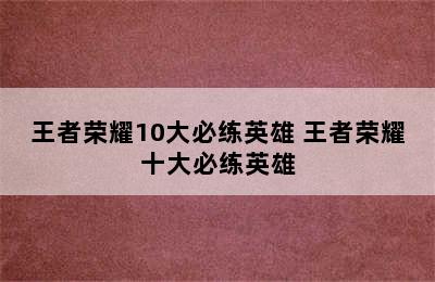 王者荣耀10大必练英雄 王者荣耀十大必练英雄